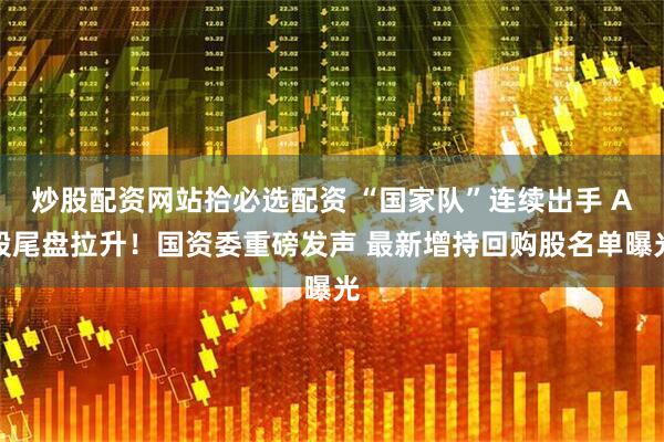 炒股配资网站拾必选配资 “国家队”连续出手 A股尾盘拉升！国资委重磅发声 最新增持回购股名单曝光