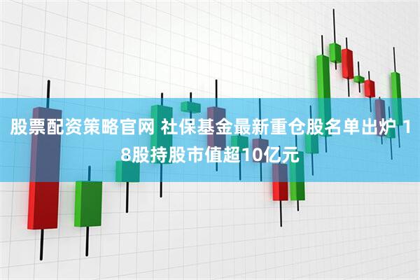 股票配资策略官网 社保基金最新重仓股名单出炉 18股持股市值超10亿元