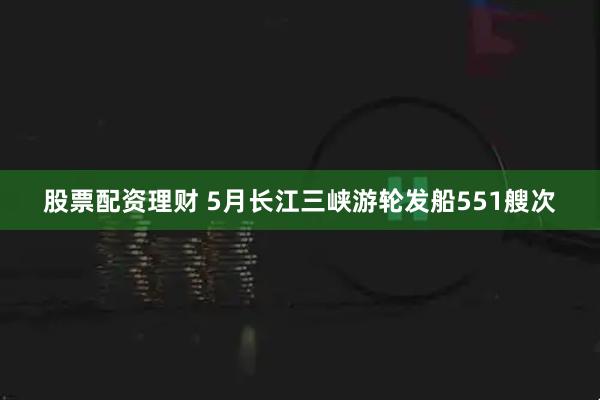 股票配资理财 5月长江三峡游轮发船551艘次