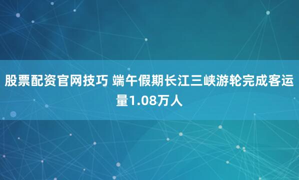 股票配资官网技巧 端午假期长江三峡游轮完成客运量1.08万人