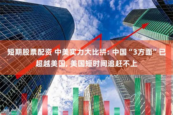 短期股票配资 中美实力大比拼: 中国“3方面”已超越美国, 美国短时间追赶不上