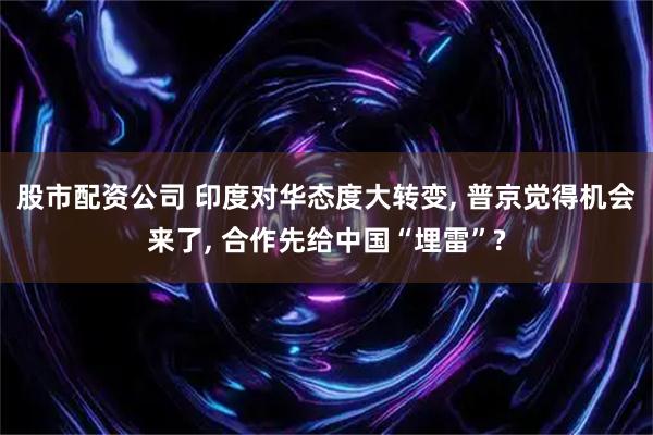 股市配资公司 印度对华态度大转变, 普京觉得机会来了, 合作先给中国“埋雷”?