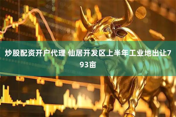 炒股配资开户代理 仙居开发区上半年工业地出让793亩