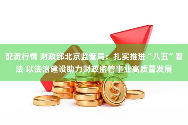 配资行情 财政部北京监管局：扎实推进“八五”普法 以法治建设助力财政监管事业高质量发展