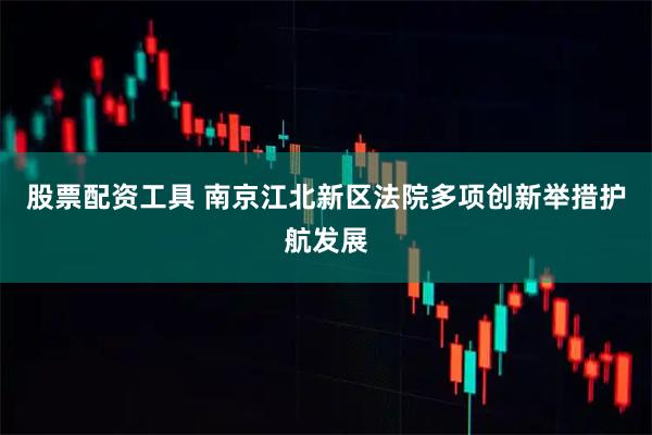 股票配资工具 南京江北新区法院多项创新举措护航发展