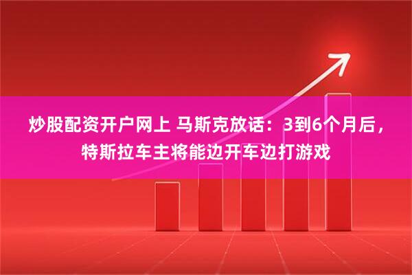 炒股配资开户网上 马斯克放话：3到6个月后，特斯拉车主将能边开车边打游戏