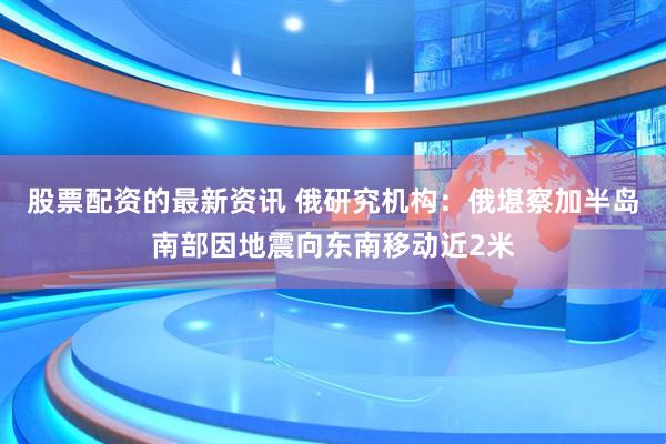 股票配资的最新资讯 俄研究机构：俄堪察加半岛南部因地震向东南移动近2米