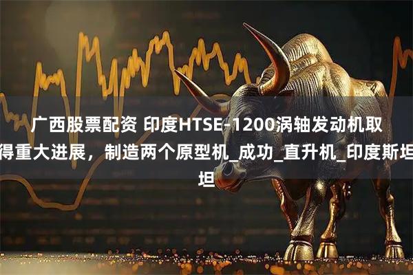 广西股票配资 印度HTSE-1200涡轴发动机取得重大进展，制造两个原型机_成功_直升机_印度斯坦