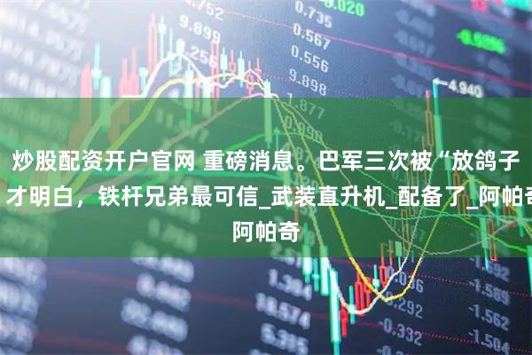 炒股配资开户官网 重磅消息。巴军三次被“放鸽子”才明白，铁杆兄弟最可信_武装直升机_配备了_阿帕奇