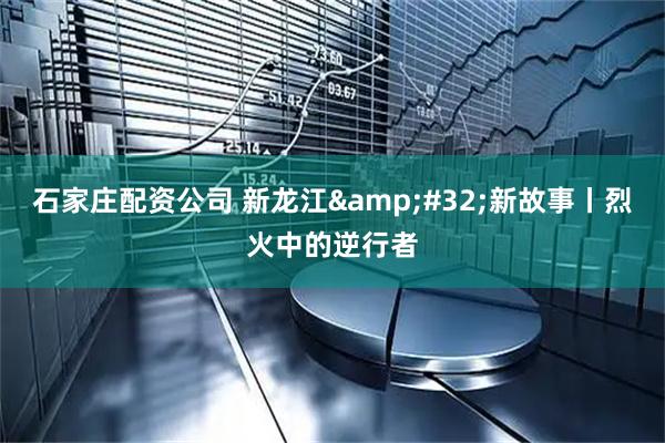 石家庄配资公司 新龙江&#32;新故事丨烈火中的逆行者