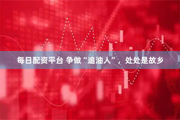 每日配资平台 争做“追油人”，处处是故乡