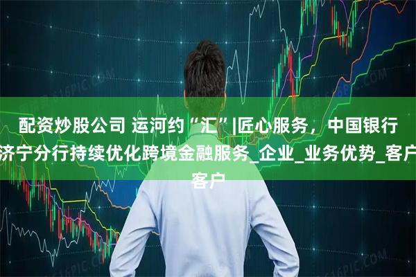 配资炒股公司 运河约“汇”|匠心服务,中国银行济宁分行持续优化跨境金融服务_企业_业务优势_客户