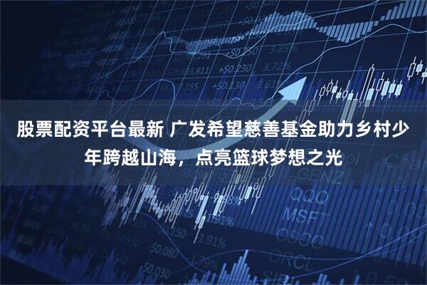 股票配资平台最新 广发希望慈善基金助力乡村少年跨越山海,点亮篮球梦想之光