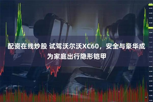 配资在线炒股 试驾沃尔沃XC60,安全与豪华成为家庭出行隐形铠甲