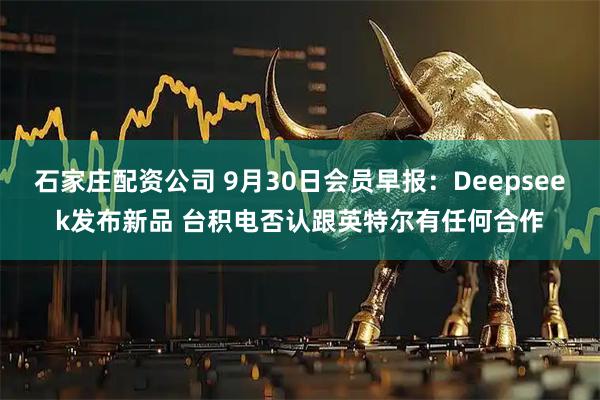 石家庄配资公司 9月30日会员早报:Deepseek发布新品 台积电否认跟英特尔有任何合作